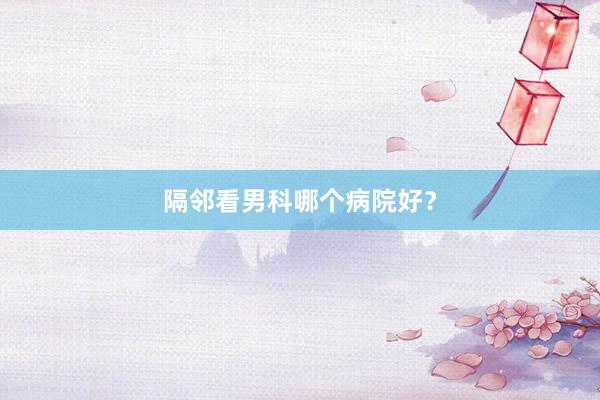 隔邻看男科哪个病院好？