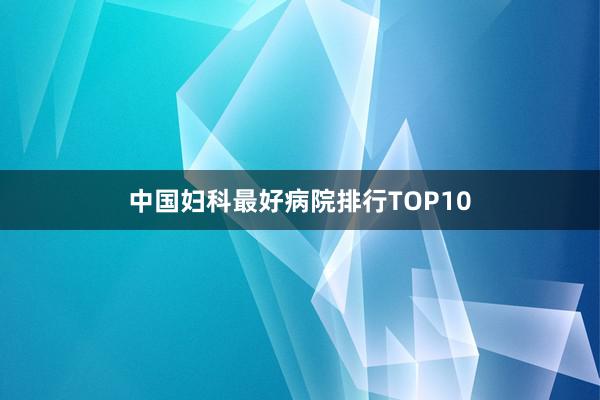中国妇科最好病院排行TOP10