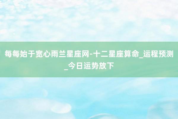 每每始于宽心雨兰星座网-十二星座算命_运程预测_今日运势放下