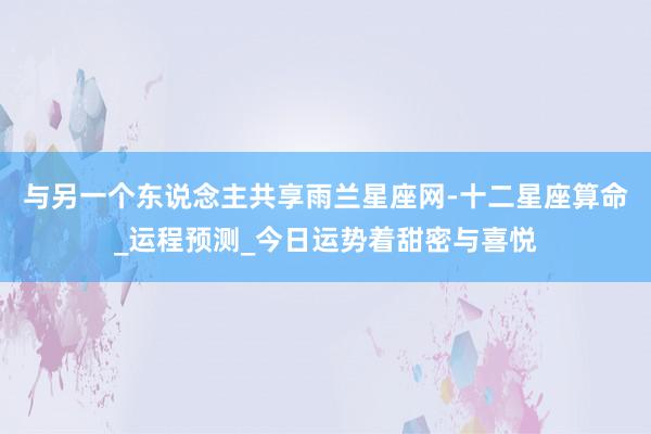 与另一个东说念主共享雨兰星座网-十二星座算命_运程预测_今日运势着甜密与喜悦